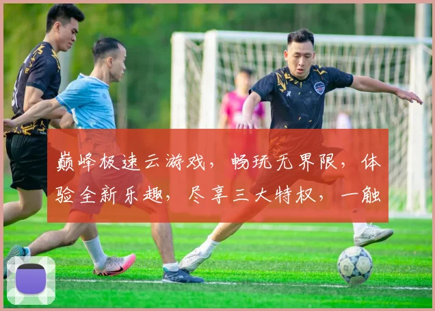 巅峰极速云游戏，畅玩无界限，体验全新乐趣，尽享三大特权，一触即达
