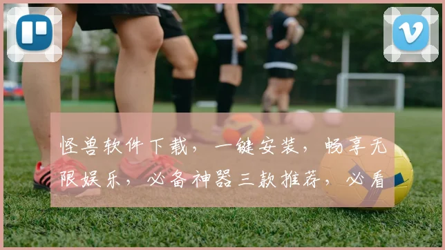 怪兽软件下载，一键安装，畅享无限娱乐，必备神器三款推荐，必看