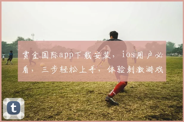 赏金国际app下载安装，ios用户必看，三步轻松上手，体验刺激游戏乐趣，