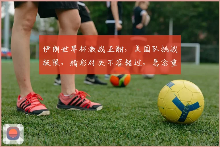 伊朗世界杯激战正酣，美国队挑战极限，精彩对决不容错过，悬念重重