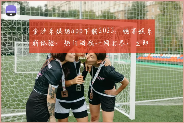 金沙乐娱场app下载2023，畅享娱乐新体验，热门游戏一网打尽，立即下载